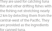 They are used for catching tuna fish and other drifting fishes with the fishing net stretching nearly 2 km by detecting them from the central-west of the Pacific. They are provided as the ingredients for canned tuna.