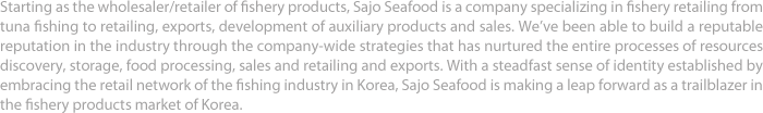 Starting as the wholesaler/retailer of fishery products, Sajo Seafood is a company specializing in fishery retailing from tuna fishing to retailing, exports, development of auxiliary products and sales. We’ve been able to build a reputable reputation in the industry through the company-wide strategies that has nurtured the entire processes of resources discovery, storage, food processing, sales and retailing and exports. With a steadfast sense of identity established by embracing the retail network of the fishing industry in Korea, Sajo Seafood is making a leap forward as a trailblazer in the fishery products market of Korea.