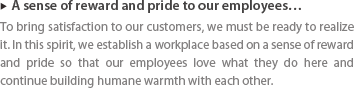 ▶ A sense of reward and pride to our employees … : To bring satisfaction to our customers, we must be ready to realize it. In this spirit, we establish a workplace based on a sense of reward and pride so that our employees love what they do here and continue building humane warmth with each other. 