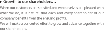 ▶ Growth to our shareholders … : When our customers are satisfied and we ourselves are pleased with what we do, it is natural that each and every shareholder of our company benefits from the ensuing profits. We will make a concerted effort to grow and advance together with our shareholders. 