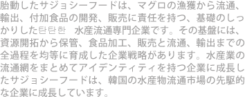 胎動したサジョシーフードは、マグロの漁獲から流通、輸出、付加食品の開発、販売に責任を持つ、基礎のしっかりした탄탄한 水産流通専門企業です。その基盤には、資源開拓から保管、食品加工、販売と流通、輸出までの全過程を均等に育成した企業戦略があります。水産業の流通網をまとめてアイデンティティを持つ企業に成長したサジョシーフードは、韓国の水産物流通市場の先駆的な企業に成長しています。 