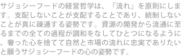 サジョシーフードの経営哲学は、「流れ」を原則にします。支配しないことが支配することであり、統制しないことが真に疎通する姿勢です。資源の開発から流通に至るまでの全ての過程が調和をなしてひとつになるように、奢った心を捨てて自然と市場の流れに忠実でありたいと願うサジョシーフードの心の姿勢です。