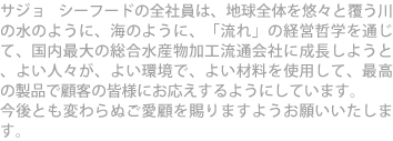 サジョ シーフードの全社員は、地球全体を悠々と覆う川の水のように、海のように、「流れ」の経営哲学を通じて、国内最大の総合水産物加工流通会社に成長しようと、よい人々が、よい環境で、よい材料を使用して、最高の製品で顧客の皆様にお応えするようにしています。 今後とも変わらぬご愛顧を賜りますようお願いいたします。 