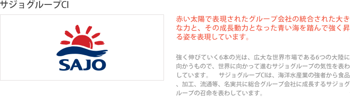 赤い太陽で表現されたグループ会社の統合された大きな力と、その成長動力となった青い海を踏んで強く昇る姿を表現しています。強く伸びていく6本の光は、広大な世界市場である6つの大陸に向かうもので、世界に向かって進むサジョグループの気性を表わしています。 サジョグループCIは、海洋水産業の強者から食品、加工、流通等、名実共に総合グループ会社に成長するサジョグループの召命を表わしています。