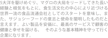 5大洋を駆けめぐり、マグロの大局をリードしてきた長い経験と根気をもとに、食生活文化の中心により近づける世界一流の食品流通会社としてのスタートを意味し、また、サジョシーフードの意志と使命を闡明したものだと言えます。よい製品を安価に、最高のサービスで顧客の健康と幸せを届ける、 そのような基本精神を守って行く 企業になります。