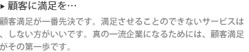 ▶ 顧客に満足を… : 顧客満足が一番先決です。満足させることのできないサービスは、しない方がいいです。真の一流企業になるためには、顧客満足がその第一歩です。