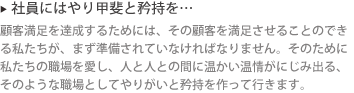 ▶ 社員にはやり甲斐と矜持を…: 顧客満足を達成するためには、その顧客を満足させることのできる私たちが、まず準備されていなければなりません。そのために私たちの職場を愛し、人と人との間に温かい温情がにじみ出る、そのような職場としてやりがいと矜持を作って行きます。