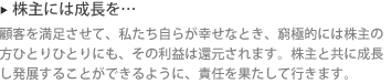 ▶ 株主には成長を… : 顧客を満足させて、私たち自らが幸せなとき、窮極的には株主の方ひとりひとりにも、その利益は還元されます。株主と共に成長し発展することができるように、責任を果たして行きます。 